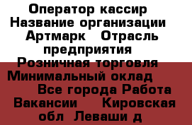 Оператор-кассир › Название организации ­ Артмарк › Отрасль предприятия ­ Розничная торговля › Минимальный оклад ­ 20 000 - Все города Работа » Вакансии   . Кировская обл.,Леваши д.